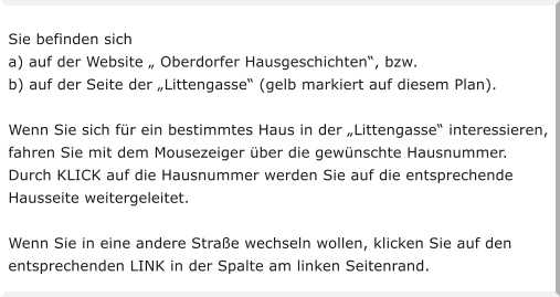 Sie befinden sich a) auf der Website  Oberdorfer Hausgeschichten, bzw. b) auf der Seite der Littengasse (gelb markiert auf diesem Plan).  Wenn Sie sich fr ein bestimmtes Haus in der Littengasse interessieren,  fahren Sie mit dem Mousezeiger ber die gewnschte Hausnummer. Durch KLICK auf die Hausnummer werden Sie auf die entsprechende  Hausseite weitergeleitet.   Wenn Sie in eine andere Strae wechseln wollen, klicken Sie auf den  entsprechenden LINK in der Spalte am linken Seitenrand.